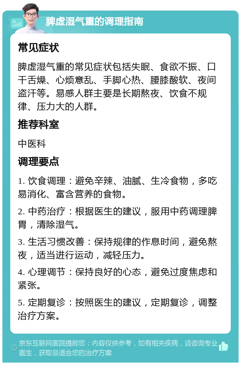 脾虚湿气重的调理指南 常见症状 脾虚湿气重的常见症状包括失眠、食欲不振、口干舌燥、心烦意乱、手脚心热、腰膝酸软、夜间盗汗等。易感人群主要是长期熬夜、饮食不规律、压力大的人群。 推荐科室 中医科 调理要点 1. 饮食调理：避免辛辣、油腻、生冷食物，多吃易消化、富含营养的食物。 2. 中药治疗：根据医生的建议，服用中药调理脾胃，清除湿气。 3. 生活习惯改善：保持规律的作息时间，避免熬夜，适当进行运动，减轻压力。 4. 心理调节：保持良好的心态，避免过度焦虑和紧张。 5. 定期复诊：按照医生的建议，定期复诊，调整治疗方案。