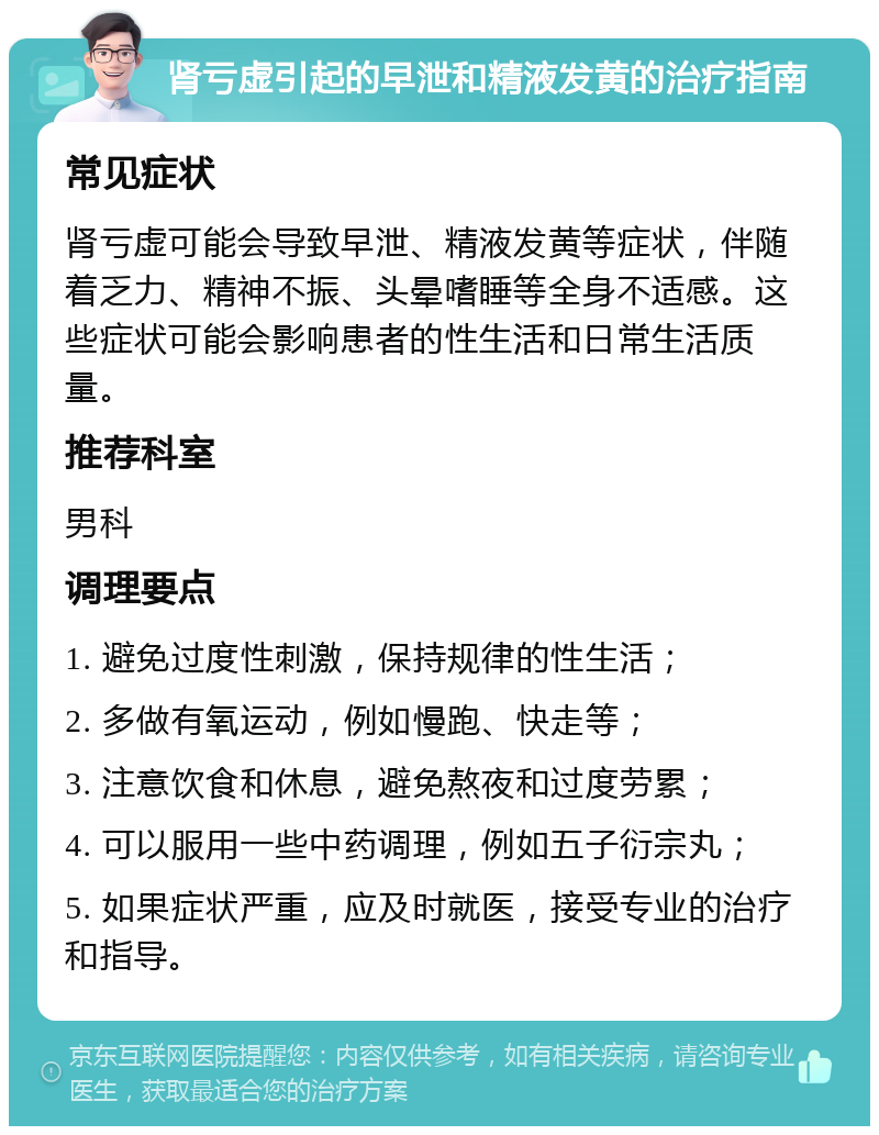 肾亏虚引起的早泄和精液发黄的治疗指南 常见症状 肾亏虚可能会导致早泄、精液发黄等症状，伴随着乏力、精神不振、头晕嗜睡等全身不适感。这些症状可能会影响患者的性生活和日常生活质量。 推荐科室 男科 调理要点 1. 避免过度性刺激，保持规律的性生活； 2. 多做有氧运动，例如慢跑、快走等； 3. 注意饮食和休息，避免熬夜和过度劳累； 4. 可以服用一些中药调理，例如五子衍宗丸； 5. 如果症状严重，应及时就医，接受专业的治疗和指导。