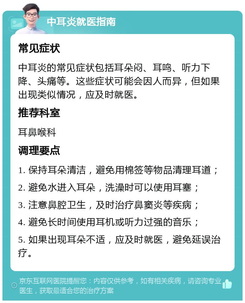 中耳炎就医指南 常见症状 中耳炎的常见症状包括耳朵闷、耳鸣、听力下降、头痛等。这些症状可能会因人而异，但如果出现类似情况，应及时就医。 推荐科室 耳鼻喉科 调理要点 1. 保持耳朵清洁，避免用棉签等物品清理耳道； 2. 避免水进入耳朵，洗澡时可以使用耳塞； 3. 注意鼻腔卫生，及时治疗鼻窦炎等疾病； 4. 避免长时间使用耳机或听力过强的音乐； 5. 如果出现耳朵不适，应及时就医，避免延误治疗。