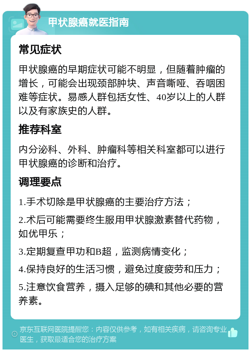 甲状腺癌就医指南 常见症状 甲状腺癌的早期症状可能不明显，但随着肿瘤的增长，可能会出现颈部肿块、声音嘶哑、吞咽困难等症状。易感人群包括女性、40岁以上的人群以及有家族史的人群。 推荐科室 内分泌科、外科、肿瘤科等相关科室都可以进行甲状腺癌的诊断和治疗。 调理要点 1.手术切除是甲状腺癌的主要治疗方法； 2.术后可能需要终生服用甲状腺激素替代药物，如优甲乐； 3.定期复查甲功和B超，监测病情变化； 4.保持良好的生活习惯，避免过度疲劳和压力； 5.注意饮食营养，摄入足够的碘和其他必要的营养素。