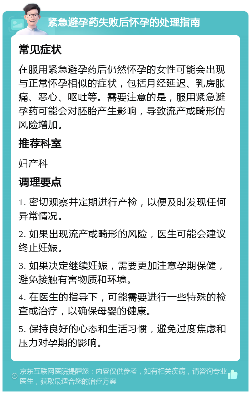 紧急避孕药失败后怀孕的处理指南 常见症状 在服用紧急避孕药后仍然怀孕的女性可能会出现与正常怀孕相似的症状，包括月经延迟、乳房胀痛、恶心、呕吐等。需要注意的是，服用紧急避孕药可能会对胚胎产生影响，导致流产或畸形的风险增加。 推荐科室 妇产科 调理要点 1. 密切观察并定期进行产检，以便及时发现任何异常情况。 2. 如果出现流产或畸形的风险，医生可能会建议终止妊娠。 3. 如果决定继续妊娠，需要更加注意孕期保健，避免接触有害物质和环境。 4. 在医生的指导下，可能需要进行一些特殊的检查或治疗，以确保母婴的健康。 5. 保持良好的心态和生活习惯，避免过度焦虑和压力对孕期的影响。