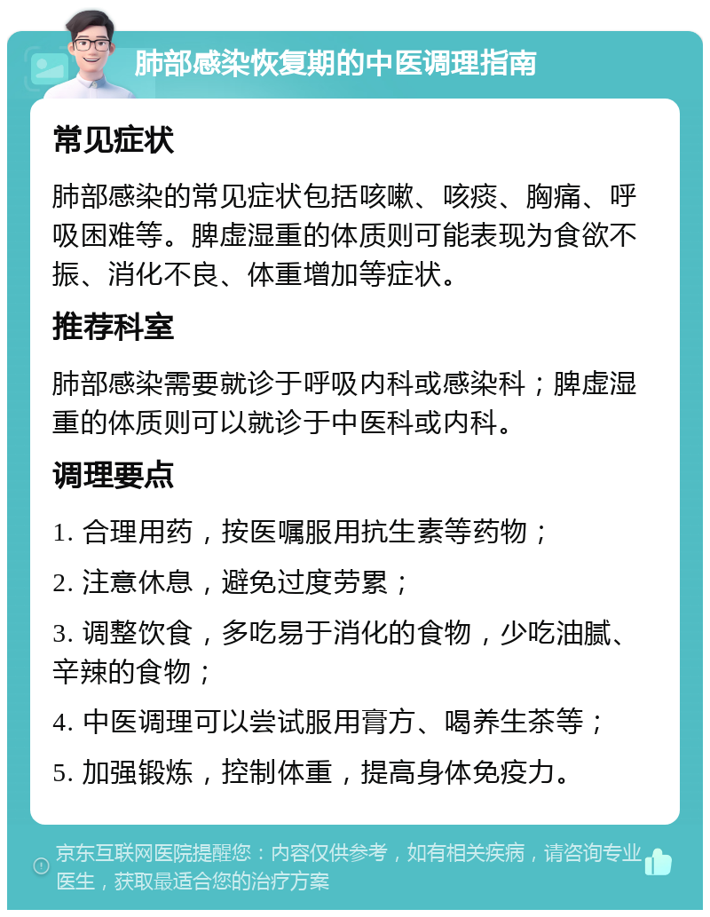 肺部感染恢复期的中医调理指南 常见症状 肺部感染的常见症状包括咳嗽、咳痰、胸痛、呼吸困难等。脾虚湿重的体质则可能表现为食欲不振、消化不良、体重增加等症状。 推荐科室 肺部感染需要就诊于呼吸内科或感染科；脾虚湿重的体质则可以就诊于中医科或内科。 调理要点 1. 合理用药，按医嘱服用抗生素等药物； 2. 注意休息，避免过度劳累； 3. 调整饮食，多吃易于消化的食物，少吃油腻、辛辣的食物； 4. 中医调理可以尝试服用膏方、喝养生茶等； 5. 加强锻炼，控制体重，提高身体免疫力。