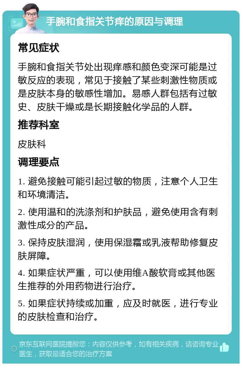 手腕和食指关节痒的原因与调理 常见症状 手腕和食指关节处出现痒感和颜色变深可能是过敏反应的表现，常见于接触了某些刺激性物质或是皮肤本身的敏感性增加。易感人群包括有过敏史、皮肤干燥或是长期接触化学品的人群。 推荐科室 皮肤科 调理要点 1. 避免接触可能引起过敏的物质，注意个人卫生和环境清洁。 2. 使用温和的洗涤剂和护肤品，避免使用含有刺激性成分的产品。 3. 保持皮肤湿润，使用保湿霜或乳液帮助修复皮肤屏障。 4. 如果症状严重，可以使用维A酸软膏或其他医生推荐的外用药物进行治疗。 5. 如果症状持续或加重，应及时就医，进行专业的皮肤检查和治疗。