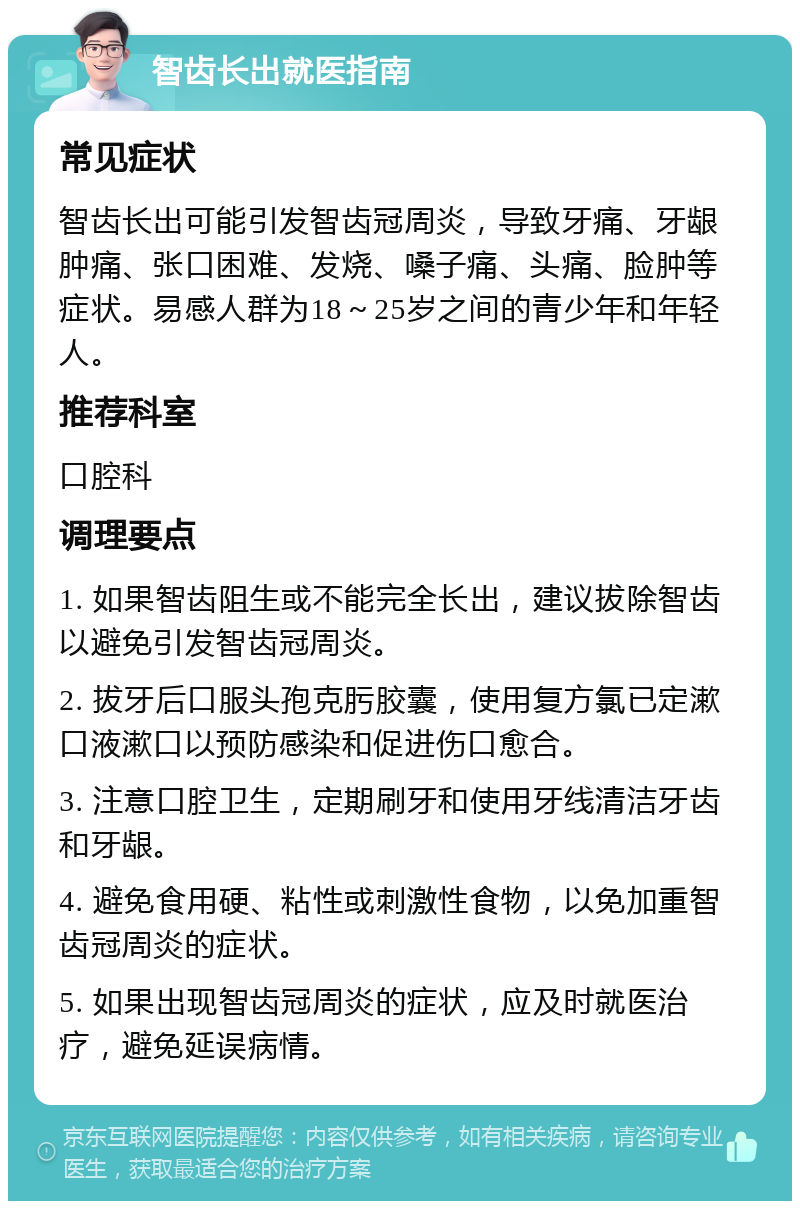 智齿长出就医指南 常见症状 智齿长出可能引发智齿冠周炎，导致牙痛、牙龈肿痛、张口困难、发烧、嗓子痛、头痛、脸肿等症状。易感人群为18～25岁之间的青少年和年轻人。 推荐科室 口腔科 调理要点 1. 如果智齿阻生或不能完全长出，建议拔除智齿以避免引发智齿冠周炎。 2. 拔牙后口服头孢克肟胶囊，使用复方氯已定漱口液漱口以预防感染和促进伤口愈合。 3. 注意口腔卫生，定期刷牙和使用牙线清洁牙齿和牙龈。 4. 避免食用硬、粘性或刺激性食物，以免加重智齿冠周炎的症状。 5. 如果出现智齿冠周炎的症状，应及时就医治疗，避免延误病情。