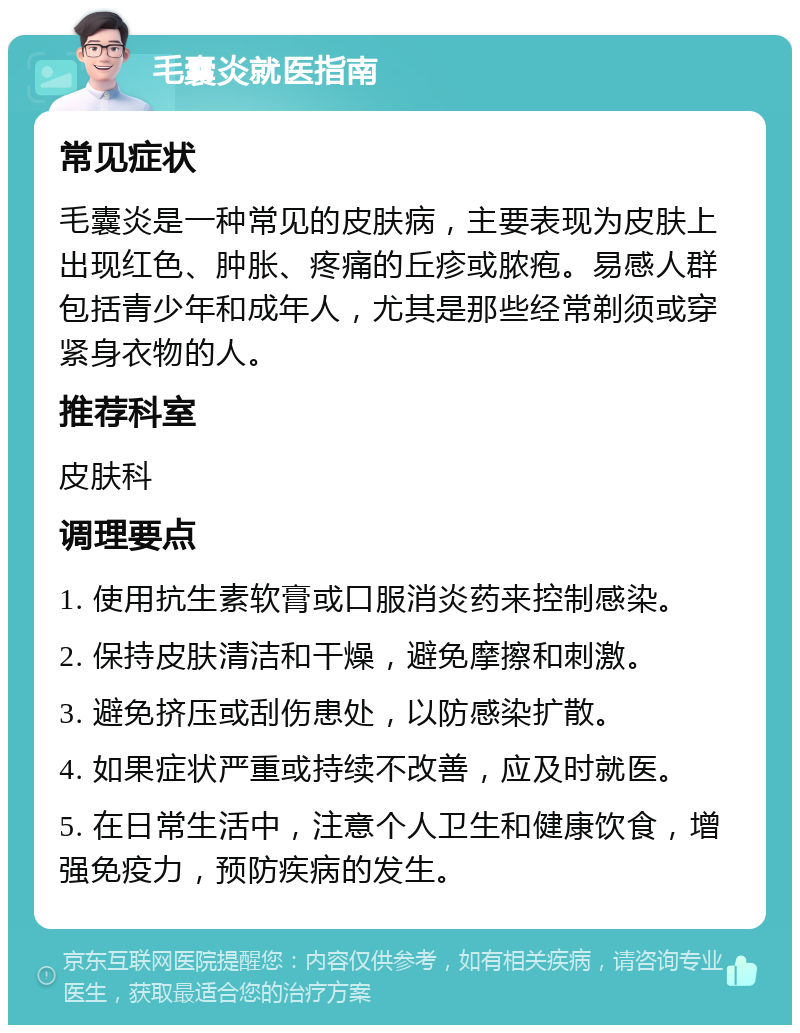 毛囊炎就医指南 常见症状 毛囊炎是一种常见的皮肤病，主要表现为皮肤上出现红色、肿胀、疼痛的丘疹或脓疱。易感人群包括青少年和成年人，尤其是那些经常剃须或穿紧身衣物的人。 推荐科室 皮肤科 调理要点 1. 使用抗生素软膏或口服消炎药来控制感染。 2. 保持皮肤清洁和干燥，避免摩擦和刺激。 3. 避免挤压或刮伤患处，以防感染扩散。 4. 如果症状严重或持续不改善，应及时就医。 5. 在日常生活中，注意个人卫生和健康饮食，增强免疫力，预防疾病的发生。