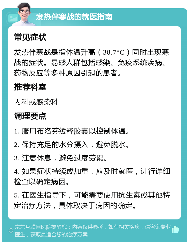 发热伴寒战的就医指南 常见症状 发热伴寒战是指体温升高（38.7°C）同时出现寒战的症状。易感人群包括感染、免疫系统疾病、药物反应等多种原因引起的患者。 推荐科室 内科或感染科 调理要点 1. 服用布洛芬缓释胶囊以控制体温。 2. 保持充足的水分摄入，避免脱水。 3. 注意休息，避免过度劳累。 4. 如果症状持续或加重，应及时就医，进行详细检查以确定病因。 5. 在医生指导下，可能需要使用抗生素或其他特定治疗方法，具体取决于病因的确定。