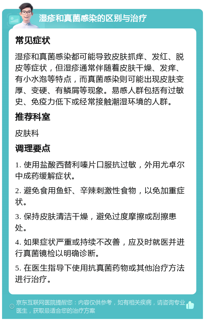 湿疹和真菌感染的区别与治疗 常见症状 湿疹和真菌感染都可能导致皮肤抓痒、发红、脱皮等症状，但湿疹通常伴随着皮肤干燥、发痒、有小水泡等特点，而真菌感染则可能出现皮肤变厚、变硬、有鳞屑等现象。易感人群包括有过敏史、免疫力低下或经常接触潮湿环境的人群。 推荐科室 皮肤科 调理要点 1. 使用盐酸西替利嗪片口服抗过敏，外用尤卓尔中成药缓解症状。 2. 避免食用鱼虾、辛辣刺激性食物，以免加重症状。 3. 保持皮肤清洁干燥，避免过度摩擦或刮擦患处。 4. 如果症状严重或持续不改善，应及时就医并进行真菌镜检以明确诊断。 5. 在医生指导下使用抗真菌药物或其他治疗方法进行治疗。