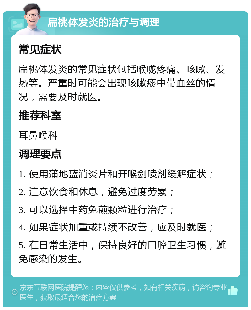 扁桃体发炎的治疗与调理 常见症状 扁桃体发炎的常见症状包括喉咙疼痛、咳嗽、发热等。严重时可能会出现咳嗽痰中带血丝的情况，需要及时就医。 推荐科室 耳鼻喉科 调理要点 1. 使用蒲地蓝消炎片和开喉剑喷剂缓解症状； 2. 注意饮食和休息，避免过度劳累； 3. 可以选择中药免煎颗粒进行治疗； 4. 如果症状加重或持续不改善，应及时就医； 5. 在日常生活中，保持良好的口腔卫生习惯，避免感染的发生。