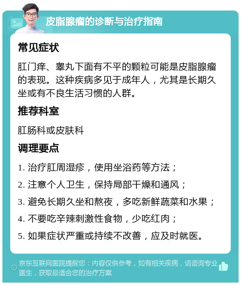 皮脂腺瘤的诊断与治疗指南 常见症状 肛门痒、睾丸下面有不平的颗粒可能是皮脂腺瘤的表现。这种疾病多见于成年人，尤其是长期久坐或有不良生活习惯的人群。 推荐科室 肛肠科或皮肤科 调理要点 1. 治疗肛周湿疹，使用坐浴药等方法； 2. 注意个人卫生，保持局部干燥和通风； 3. 避免长期久坐和熬夜，多吃新鲜蔬菜和水果； 4. 不要吃辛辣刺激性食物，少吃红肉； 5. 如果症状严重或持续不改善，应及时就医。