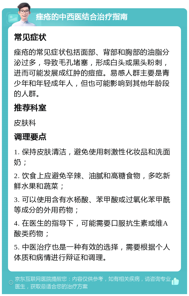 痤疮的中西医结合治疗指南 常见症状 痤疮的常见症状包括面部、背部和胸部的油脂分泌过多，导致毛孔堵塞，形成白头或黑头粉刺，进而可能发展成红肿的痘痘。易感人群主要是青少年和年轻成年人，但也可能影响到其他年龄段的人群。 推荐科室 皮肤科 调理要点 1. 保持皮肤清洁，避免使用刺激性化妆品和洗面奶； 2. 饮食上应避免辛辣、油腻和高糖食物，多吃新鲜水果和蔬菜； 3. 可以使用含有水杨酸、苯甲酸或过氧化苯甲酰等成分的外用药物； 4. 在医生的指导下，可能需要口服抗生素或维A酸类药物； 5. 中医治疗也是一种有效的选择，需要根据个人体质和病情进行辩证和调理。