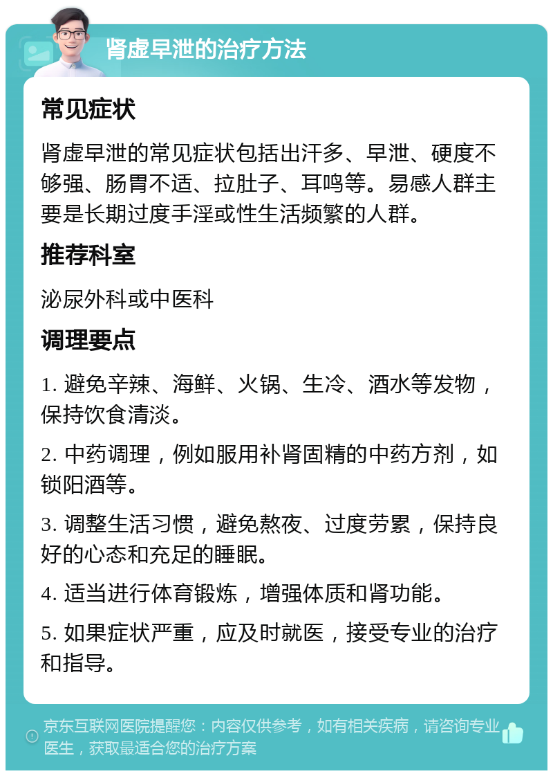 肾虚早泄的治疗方法 常见症状 肾虚早泄的常见症状包括出汗多、早泄、硬度不够强、肠胃不适、拉肚子、耳鸣等。易感人群主要是长期过度手淫或性生活频繁的人群。 推荐科室 泌尿外科或中医科 调理要点 1. 避免辛辣、海鲜、火锅、生冷、酒水等发物，保持饮食清淡。 2. 中药调理，例如服用补肾固精的中药方剂，如锁阳酒等。 3. 调整生活习惯，避免熬夜、过度劳累，保持良好的心态和充足的睡眠。 4. 适当进行体育锻炼，增强体质和肾功能。 5. 如果症状严重，应及时就医，接受专业的治疗和指导。