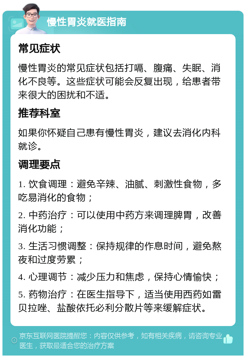 慢性胃炎就医指南 常见症状 慢性胃炎的常见症状包括打嗝、腹痛、失眠、消化不良等。这些症状可能会反复出现，给患者带来很大的困扰和不适。 推荐科室 如果你怀疑自己患有慢性胃炎，建议去消化内科就诊。 调理要点 1. 饮食调理：避免辛辣、油腻、刺激性食物，多吃易消化的食物； 2. 中药治疗：可以使用中药方来调理脾胃，改善消化功能； 3. 生活习惯调整：保持规律的作息时间，避免熬夜和过度劳累； 4. 心理调节：减少压力和焦虑，保持心情愉快； 5. 药物治疗：在医生指导下，适当使用西药如雷贝拉唑、盐酸依托必利分散片等来缓解症状。