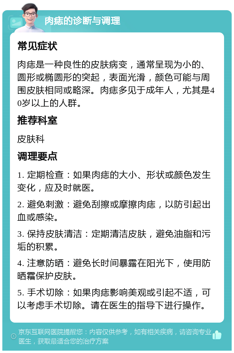 肉痣的诊断与调理 常见症状 肉痣是一种良性的皮肤病变，通常呈现为小的、圆形或椭圆形的突起，表面光滑，颜色可能与周围皮肤相同或略深。肉痣多见于成年人，尤其是40岁以上的人群。 推荐科室 皮肤科 调理要点 1. 定期检查：如果肉痣的大小、形状或颜色发生变化，应及时就医。 2. 避免刺激：避免刮擦或摩擦肉痣，以防引起出血或感染。 3. 保持皮肤清洁：定期清洁皮肤，避免油脂和污垢的积累。 4. 注意防晒：避免长时间暴露在阳光下，使用防晒霜保护皮肤。 5. 手术切除：如果肉痣影响美观或引起不适，可以考虑手术切除。请在医生的指导下进行操作。