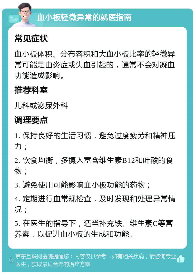 血小板轻微异常的就医指南 常见症状 血小板体积、分布容积和大血小板比率的轻微异常可能是由炎症或失血引起的，通常不会对凝血功能造成影响。 推荐科室 儿科或泌尿外科 调理要点 1. 保持良好的生活习惯，避免过度疲劳和精神压力； 2. 饮食均衡，多摄入富含维生素B12和叶酸的食物； 3. 避免使用可能影响血小板功能的药物； 4. 定期进行血常规检查，及时发现和处理异常情况； 5. 在医生的指导下，适当补充铁、维生素C等营养素，以促进血小板的生成和功能。