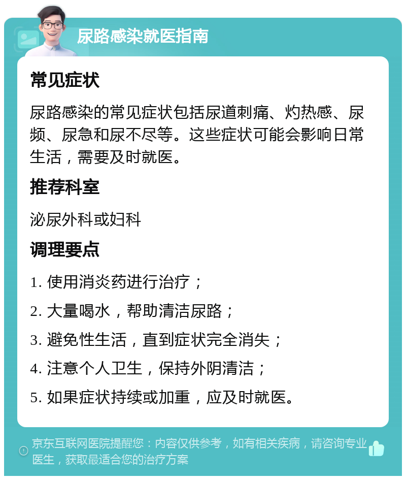 尿路感染就医指南 常见症状 尿路感染的常见症状包括尿道刺痛、灼热感、尿频、尿急和尿不尽等。这些症状可能会影响日常生活，需要及时就医。 推荐科室 泌尿外科或妇科 调理要点 1. 使用消炎药进行治疗； 2. 大量喝水，帮助清洁尿路； 3. 避免性生活，直到症状完全消失； 4. 注意个人卫生，保持外阴清洁； 5. 如果症状持续或加重，应及时就医。