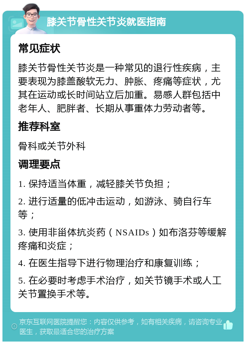 膝关节骨性关节炎就医指南 常见症状 膝关节骨性关节炎是一种常见的退行性疾病，主要表现为膝盖酸软无力、肿胀、疼痛等症状，尤其在运动或长时间站立后加重。易感人群包括中老年人、肥胖者、长期从事重体力劳动者等。 推荐科室 骨科或关节外科 调理要点 1. 保持适当体重，减轻膝关节负担； 2. 进行适量的低冲击运动，如游泳、骑自行车等； 3. 使用非甾体抗炎药（NSAIDs）如布洛芬等缓解疼痛和炎症； 4. 在医生指导下进行物理治疗和康复训练； 5. 在必要时考虑手术治疗，如关节镜手术或人工关节置换手术等。