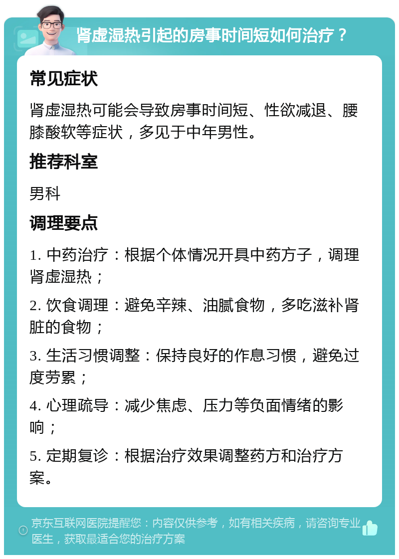 肾虚湿热引起的房事时间短如何治疗？ 常见症状 肾虚湿热可能会导致房事时间短、性欲减退、腰膝酸软等症状，多见于中年男性。 推荐科室 男科 调理要点 1. 中药治疗：根据个体情况开具中药方子，调理肾虚湿热； 2. 饮食调理：避免辛辣、油腻食物，多吃滋补肾脏的食物； 3. 生活习惯调整：保持良好的作息习惯，避免过度劳累； 4. 心理疏导：减少焦虑、压力等负面情绪的影响； 5. 定期复诊：根据治疗效果调整药方和治疗方案。