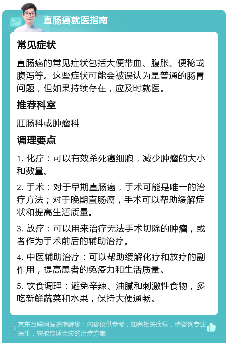 直肠癌就医指南 常见症状 直肠癌的常见症状包括大便带血、腹胀、便秘或腹泻等。这些症状可能会被误认为是普通的肠胃问题，但如果持续存在，应及时就医。 推荐科室 肛肠科或肿瘤科 调理要点 1. 化疗：可以有效杀死癌细胞，减少肿瘤的大小和数量。 2. 手术：对于早期直肠癌，手术可能是唯一的治疗方法；对于晚期直肠癌，手术可以帮助缓解症状和提高生活质量。 3. 放疗：可以用来治疗无法手术切除的肿瘤，或者作为手术前后的辅助治疗。 4. 中医辅助治疗：可以帮助缓解化疗和放疗的副作用，提高患者的免疫力和生活质量。 5. 饮食调理：避免辛辣、油腻和刺激性食物，多吃新鲜蔬菜和水果，保持大便通畅。