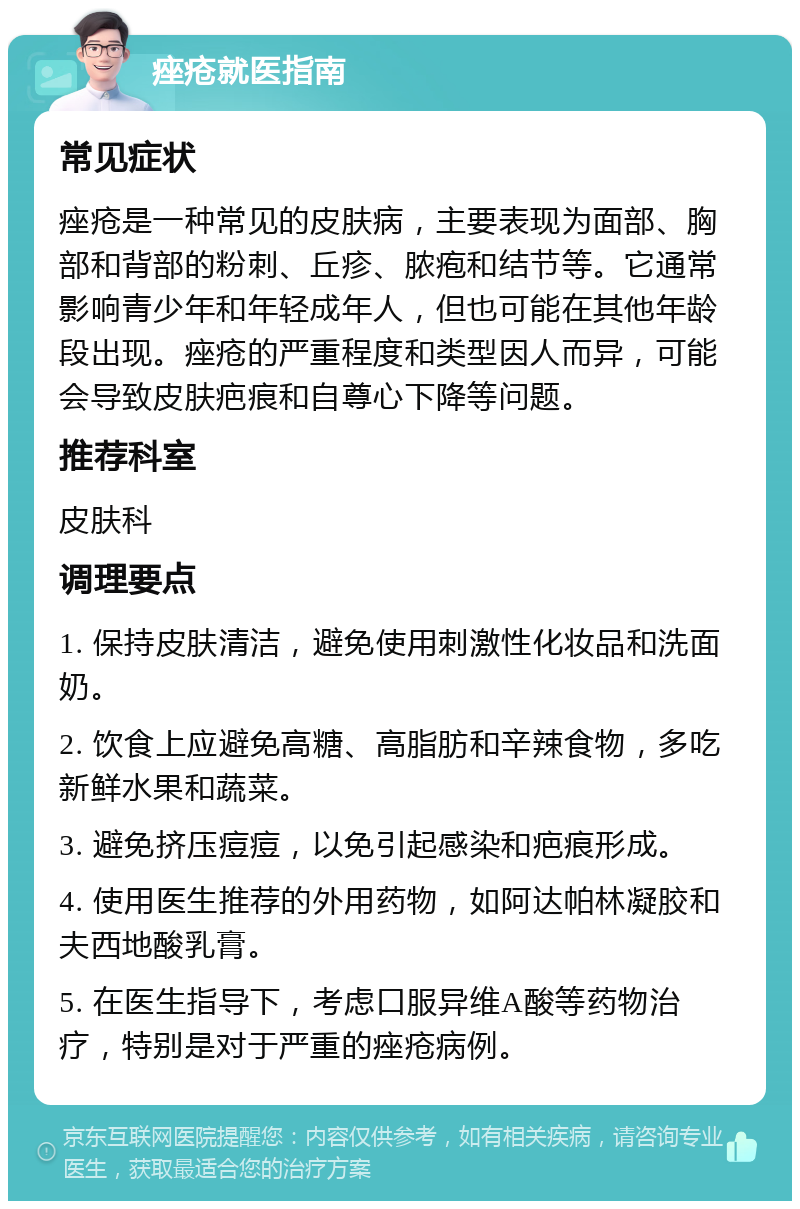 痤疮就医指南 常见症状 痤疮是一种常见的皮肤病，主要表现为面部、胸部和背部的粉刺、丘疹、脓疱和结节等。它通常影响青少年和年轻成年人，但也可能在其他年龄段出现。痤疮的严重程度和类型因人而异，可能会导致皮肤疤痕和自尊心下降等问题。 推荐科室 皮肤科 调理要点 1. 保持皮肤清洁，避免使用刺激性化妆品和洗面奶。 2. 饮食上应避免高糖、高脂肪和辛辣食物，多吃新鲜水果和蔬菜。 3. 避免挤压痘痘，以免引起感染和疤痕形成。 4. 使用医生推荐的外用药物，如阿达帕林凝胶和夫西地酸乳膏。 5. 在医生指导下，考虑口服异维A酸等药物治疗，特别是对于严重的痤疮病例。