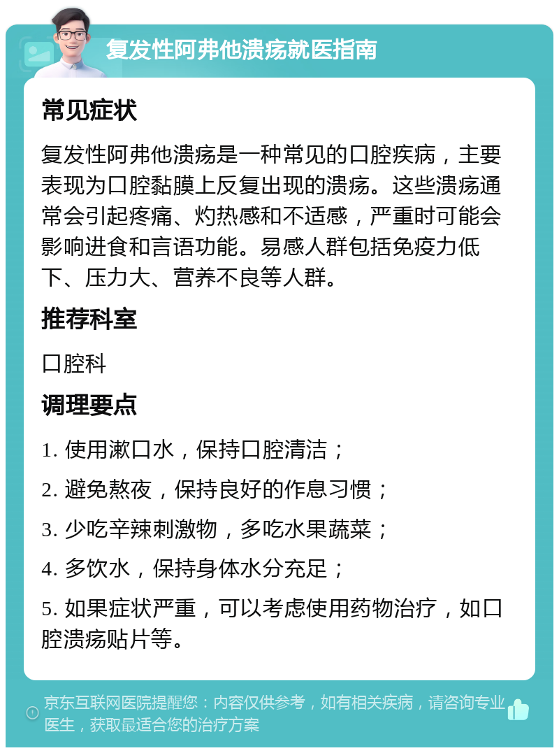 复发性阿弗他溃疡就医指南 常见症状 复发性阿弗他溃疡是一种常见的口腔疾病，主要表现为口腔黏膜上反复出现的溃疡。这些溃疡通常会引起疼痛、灼热感和不适感，严重时可能会影响进食和言语功能。易感人群包括免疫力低下、压力大、营养不良等人群。 推荐科室 口腔科 调理要点 1. 使用漱口水，保持口腔清洁； 2. 避免熬夜，保持良好的作息习惯； 3. 少吃辛辣刺激物，多吃水果蔬菜； 4. 多饮水，保持身体水分充足； 5. 如果症状严重，可以考虑使用药物治疗，如口腔溃疡贴片等。