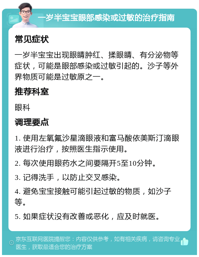 一岁半宝宝眼部感染或过敏的治疗指南 常见症状 一岁半宝宝出现眼睛肿红、揉眼睛、有分泌物等症状，可能是眼部感染或过敏引起的。沙子等外界物质可能是过敏原之一。 推荐科室 眼科 调理要点 1. 使用左氧氟沙星滴眼液和富马酸依美斯汀滴眼液进行治疗，按照医生指示使用。 2. 每次使用眼药水之间要隔开5至10分钟。 3. 记得洗手，以防止交叉感染。 4. 避免宝宝接触可能引起过敏的物质，如沙子等。 5. 如果症状没有改善或恶化，应及时就医。