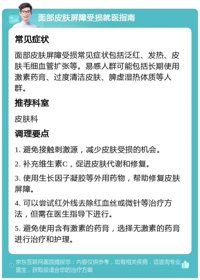 面部皮肤屏障受损就医指南 常见症状 面部皮肤屏障受损常见症状包括泛红、发热、皮肤毛细血管扩张等。易感人群可能包括长期使用激素药膏、过度清洁皮肤、脾虚湿热体质等人群。 推荐科室 皮肤科 调理要点 1. 避免接触刺激源，减少皮肤受损的机会。 2. 补充维生素C，促进皮肤代谢和修复。 3. 使用生长因子凝胶等外用药物，帮助修复皮肤屏障。 4. 可以尝试红外线去除红血丝或微针等治疗方法，但需在医生指导下进行。 5. 避免使用含有激素的药膏，选择无激素的药膏进行治疗和护理。