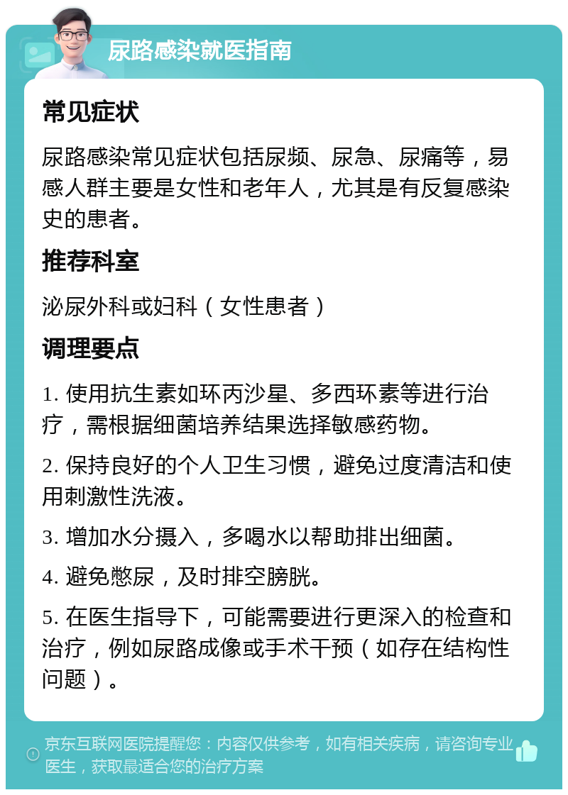 尿路感染就医指南 常见症状 尿路感染常见症状包括尿频、尿急、尿痛等，易感人群主要是女性和老年人，尤其是有反复感染史的患者。 推荐科室 泌尿外科或妇科（女性患者） 调理要点 1. 使用抗生素如环丙沙星、多西环素等进行治疗，需根据细菌培养结果选择敏感药物。 2. 保持良好的个人卫生习惯，避免过度清洁和使用刺激性洗液。 3. 增加水分摄入，多喝水以帮助排出细菌。 4. 避免憋尿，及时排空膀胱。 5. 在医生指导下，可能需要进行更深入的检查和治疗，例如尿路成像或手术干预（如存在结构性问题）。