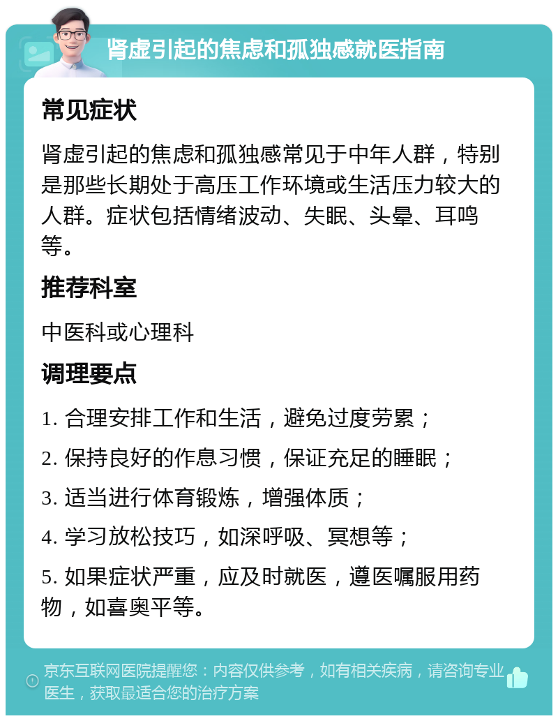 肾虚引起的焦虑和孤独感就医指南 常见症状 肾虚引起的焦虑和孤独感常见于中年人群，特别是那些长期处于高压工作环境或生活压力较大的人群。症状包括情绪波动、失眠、头晕、耳鸣等。 推荐科室 中医科或心理科 调理要点 1. 合理安排工作和生活，避免过度劳累； 2. 保持良好的作息习惯，保证充足的睡眠； 3. 适当进行体育锻炼，增强体质； 4. 学习放松技巧，如深呼吸、冥想等； 5. 如果症状严重，应及时就医，遵医嘱服用药物，如喜奥平等。