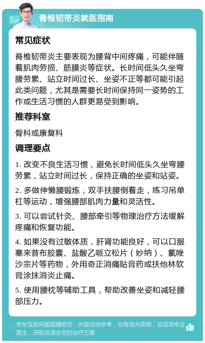 脊椎韧带炎就医指南 常见症状 脊椎韧带炎主要表现为腰背中间疼痛，可能伴随着肌肉劳损、筋膜炎等症状。长时间低头久坐弯腰劳累、站立时间过长、坐姿不正等都可能引起此类问题，尤其是需要长时间保持同一姿势的工作或生活习惯的人群更易受到影响。 推荐科室 骨科或康复科 调理要点 1. 改变不良生活习惯，避免长时间低头久坐弯腰劳累，站立时间过长，保持正确的坐姿和站姿。 2. 多做伸懒腰锻炼，双手扶腰倒着走，练习吊单杠等运动，增强腰部肌肉力量和灵活性。 3. 可以尝试针灸、腰部牵引等物理治疗方法缓解疼痛和恢复功能。 4. 如果没有过敏体质，肝肾功能良好，可以口服塞来昔布胶囊、盐酸乙哌立松片（妙纳）、氯唑沙宗片等药物，外用奇正消痛贴膏药或扶他林软膏涂抹消炎止痛。 5. 使用腰枕等辅助工具，帮助改善坐姿和减轻腰部压力。