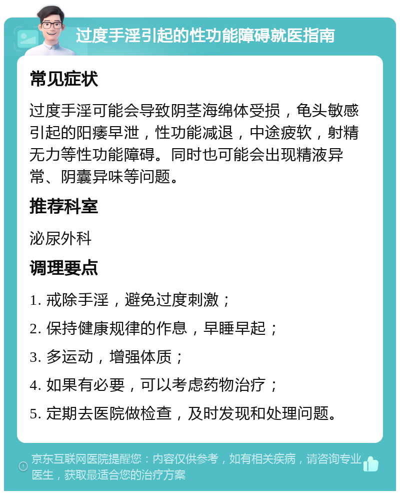 过度手淫引起的性功能障碍就医指南 常见症状 过度手淫可能会导致阴茎海绵体受损，龟头敏感引起的阳痿早泄，性功能减退，中途疲软，射精无力等性功能障碍。同时也可能会出现精液异常、阴囊异味等问题。 推荐科室 泌尿外科 调理要点 1. 戒除手淫，避免过度刺激； 2. 保持健康规律的作息，早睡早起； 3. 多运动，增强体质； 4. 如果有必要，可以考虑药物治疗； 5. 定期去医院做检查，及时发现和处理问题。