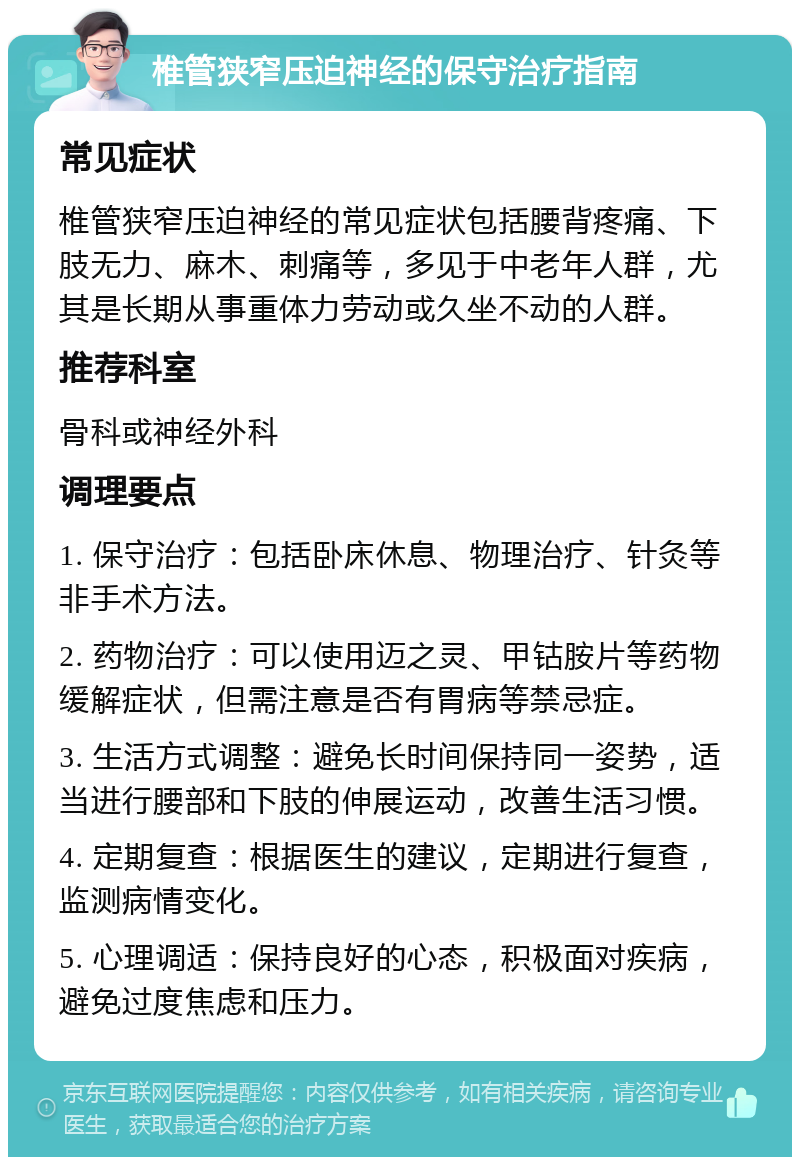 椎管狭窄压迫神经的保守治疗指南 常见症状 椎管狭窄压迫神经的常见症状包括腰背疼痛、下肢无力、麻木、刺痛等，多见于中老年人群，尤其是长期从事重体力劳动或久坐不动的人群。 推荐科室 骨科或神经外科 调理要点 1. 保守治疗：包括卧床休息、物理治疗、针灸等非手术方法。 2. 药物治疗：可以使用迈之灵、甲钴胺片等药物缓解症状，但需注意是否有胃病等禁忌症。 3. 生活方式调整：避免长时间保持同一姿势，适当进行腰部和下肢的伸展运动，改善生活习惯。 4. 定期复查：根据医生的建议，定期进行复查，监测病情变化。 5. 心理调适：保持良好的心态，积极面对疾病，避免过度焦虑和压力。