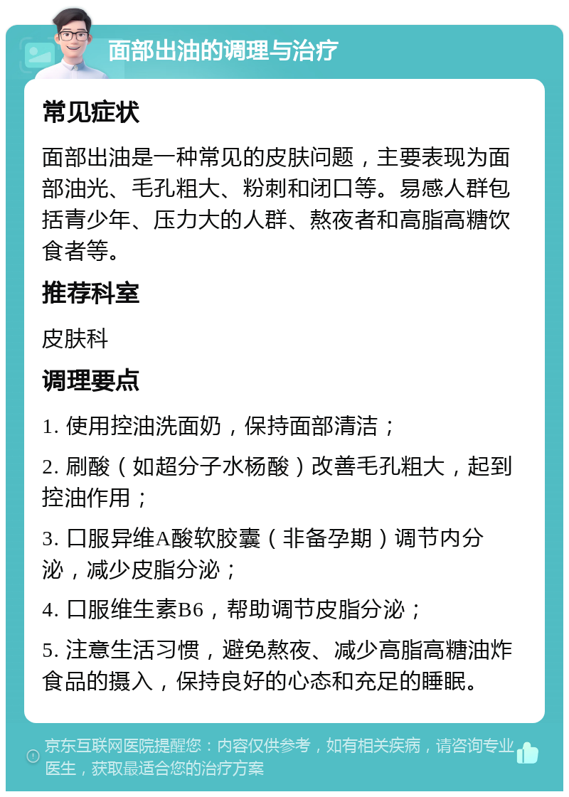 面部出油的调理与治疗 常见症状 面部出油是一种常见的皮肤问题，主要表现为面部油光、毛孔粗大、粉刺和闭口等。易感人群包括青少年、压力大的人群、熬夜者和高脂高糖饮食者等。 推荐科室 皮肤科 调理要点 1. 使用控油洗面奶，保持面部清洁； 2. 刷酸（如超分子水杨酸）改善毛孔粗大，起到控油作用； 3. 口服异维A酸软胶囊（非备孕期）调节内分泌，减少皮脂分泌； 4. 口服维生素B6，帮助调节皮脂分泌； 5. 注意生活习惯，避免熬夜、减少高脂高糖油炸食品的摄入，保持良好的心态和充足的睡眠。