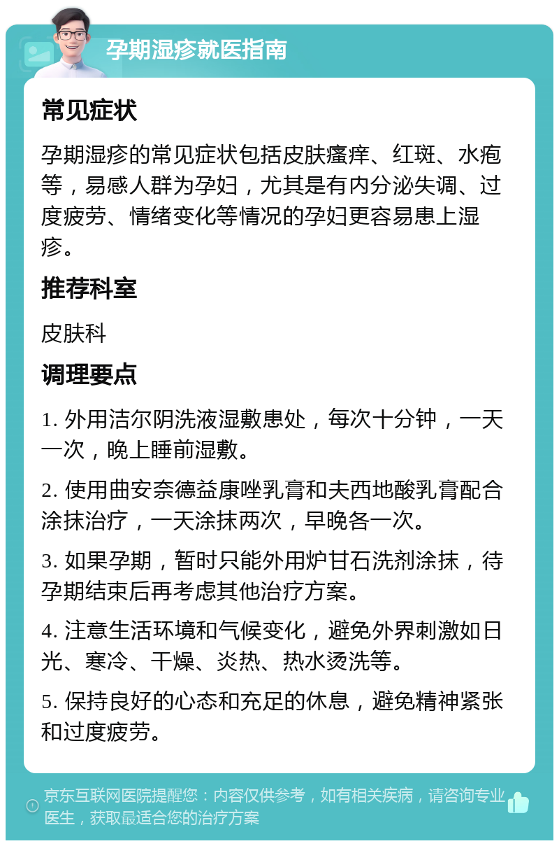 孕期湿疹就医指南 常见症状 孕期湿疹的常见症状包括皮肤瘙痒、红斑、水疱等，易感人群为孕妇，尤其是有内分泌失调、过度疲劳、情绪变化等情况的孕妇更容易患上湿疹。 推荐科室 皮肤科 调理要点 1. 外用洁尔阴洗液湿敷患处，每次十分钟，一天一次，晚上睡前湿敷。 2. 使用曲安奈德益康唑乳膏和夫西地酸乳膏配合涂抹治疗，一天涂抹两次，早晚各一次。 3. 如果孕期，暂时只能外用炉甘石洗剂涂抹，待孕期结束后再考虑其他治疗方案。 4. 注意生活环境和气候变化，避免外界刺激如日光、寒冷、干燥、炎热、热水烫洗等。 5. 保持良好的心态和充足的休息，避免精神紧张和过度疲劳。