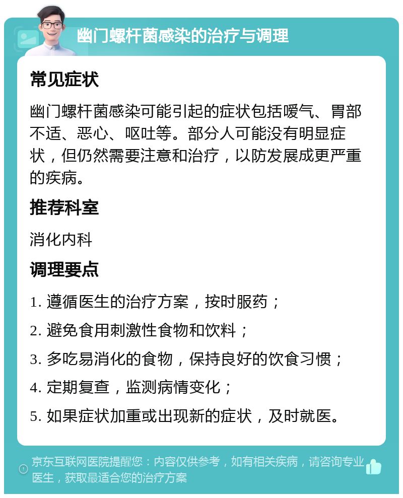 幽门螺杆菌感染的治疗与调理 常见症状 幽门螺杆菌感染可能引起的症状包括嗳气、胃部不适、恶心、呕吐等。部分人可能没有明显症状，但仍然需要注意和治疗，以防发展成更严重的疾病。 推荐科室 消化内科 调理要点 1. 遵循医生的治疗方案，按时服药； 2. 避免食用刺激性食物和饮料； 3. 多吃易消化的食物，保持良好的饮食习惯； 4. 定期复查，监测病情变化； 5. 如果症状加重或出现新的症状，及时就医。