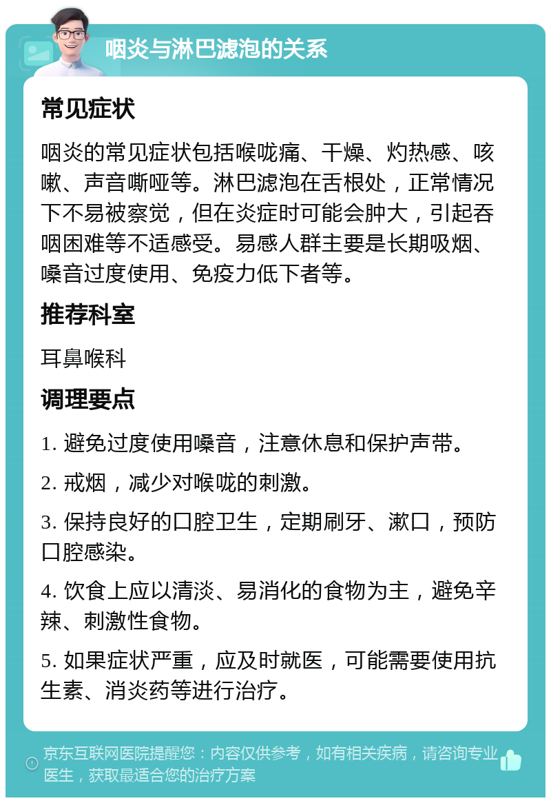 咽炎与淋巴滤泡的关系 常见症状 咽炎的常见症状包括喉咙痛、干燥、灼热感、咳嗽、声音嘶哑等。淋巴滤泡在舌根处，正常情况下不易被察觉，但在炎症时可能会肿大，引起吞咽困难等不适感受。易感人群主要是长期吸烟、嗓音过度使用、免疫力低下者等。 推荐科室 耳鼻喉科 调理要点 1. 避免过度使用嗓音，注意休息和保护声带。 2. 戒烟，减少对喉咙的刺激。 3. 保持良好的口腔卫生，定期刷牙、漱口，预防口腔感染。 4. 饮食上应以清淡、易消化的食物为主，避免辛辣、刺激性食物。 5. 如果症状严重，应及时就医，可能需要使用抗生素、消炎药等进行治疗。