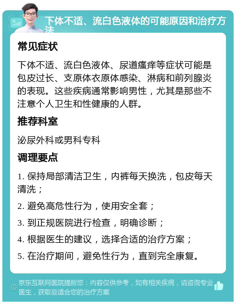 下体不适、流白色液体的可能原因和治疗方法 常见症状 下体不适、流白色液体、尿道瘙痒等症状可能是包皮过长、支原体衣原体感染、淋病和前列腺炎的表现。这些疾病通常影响男性，尤其是那些不注意个人卫生和性健康的人群。 推荐科室 泌尿外科或男科专科 调理要点 1. 保持局部清洁卫生，内裤每天换洗，包皮每天清洗； 2. 避免高危性行为，使用安全套； 3. 到正规医院进行检查，明确诊断； 4. 根据医生的建议，选择合适的治疗方案； 5. 在治疗期间，避免性行为，直到完全康复。