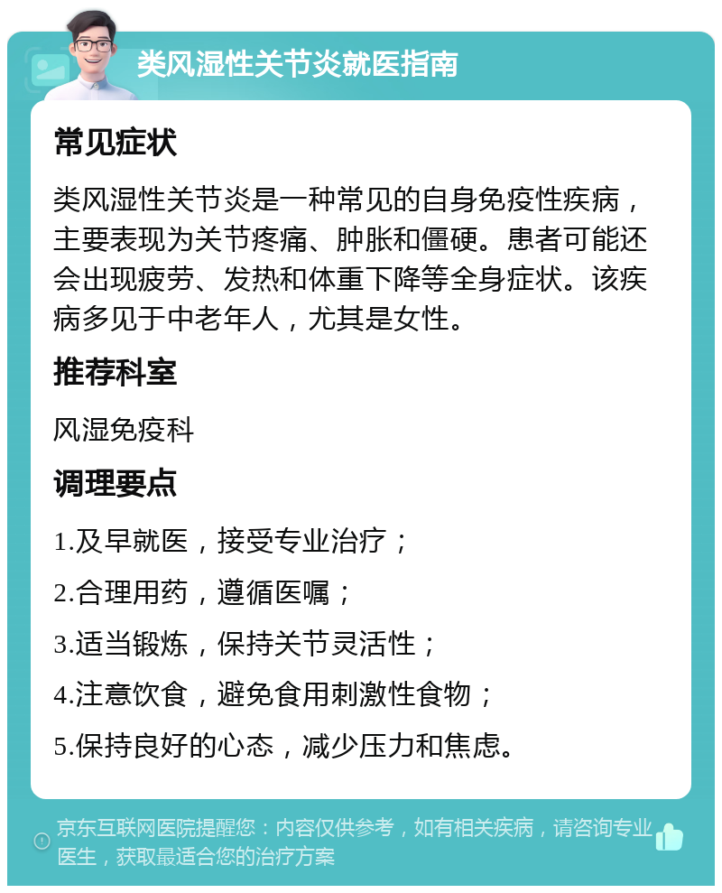 类风湿性关节炎就医指南 常见症状 类风湿性关节炎是一种常见的自身免疫性疾病，主要表现为关节疼痛、肿胀和僵硬。患者可能还会出现疲劳、发热和体重下降等全身症状。该疾病多见于中老年人，尤其是女性。 推荐科室 风湿免疫科 调理要点 1.及早就医，接受专业治疗； 2.合理用药，遵循医嘱； 3.适当锻炼，保持关节灵活性； 4.注意饮食，避免食用刺激性食物； 5.保持良好的心态，减少压力和焦虑。