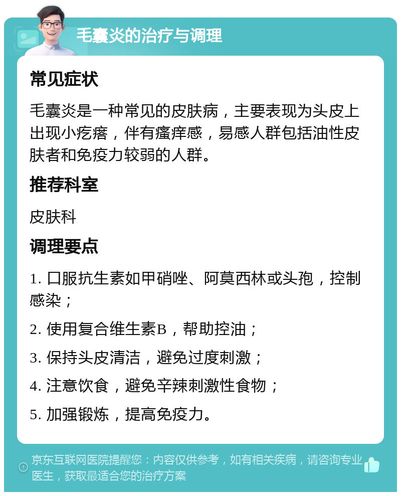 毛囊炎的治疗与调理 常见症状 毛囊炎是一种常见的皮肤病，主要表现为头皮上出现小疙瘩，伴有瘙痒感，易感人群包括油性皮肤者和免疫力较弱的人群。 推荐科室 皮肤科 调理要点 1. 口服抗生素如甲硝唑、阿莫西林或头孢，控制感染； 2. 使用复合维生素B，帮助控油； 3. 保持头皮清洁，避免过度刺激； 4. 注意饮食，避免辛辣刺激性食物； 5. 加强锻炼，提高免疫力。