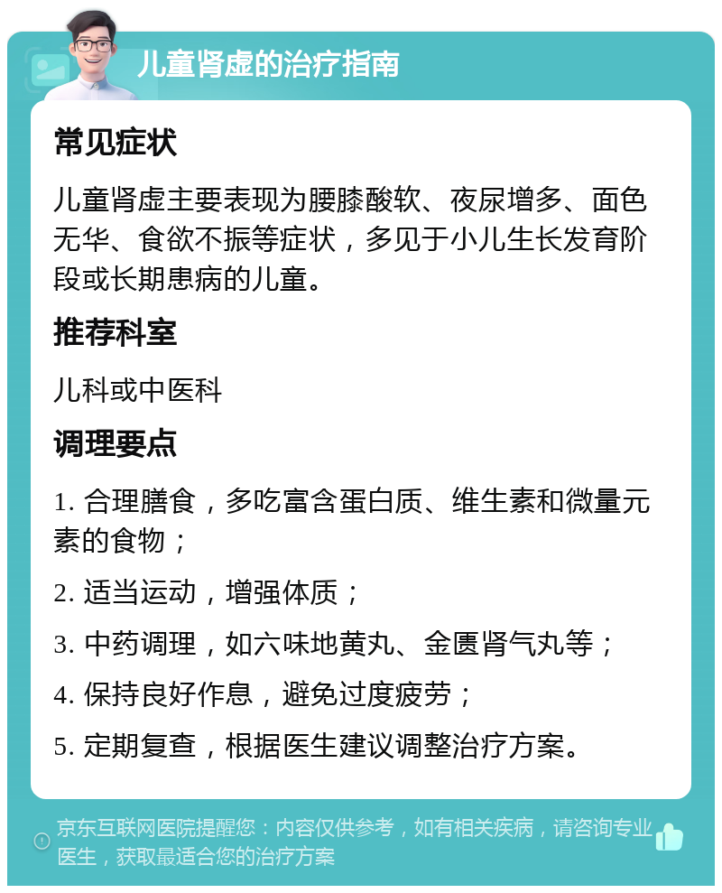 儿童肾虚的治疗指南 常见症状 儿童肾虚主要表现为腰膝酸软、夜尿增多、面色无华、食欲不振等症状，多见于小儿生长发育阶段或长期患病的儿童。 推荐科室 儿科或中医科 调理要点 1. 合理膳食，多吃富含蛋白质、维生素和微量元素的食物； 2. 适当运动，增强体质； 3. 中药调理，如六味地黄丸、金匮肾气丸等； 4. 保持良好作息，避免过度疲劳； 5. 定期复查，根据医生建议调整治疗方案。