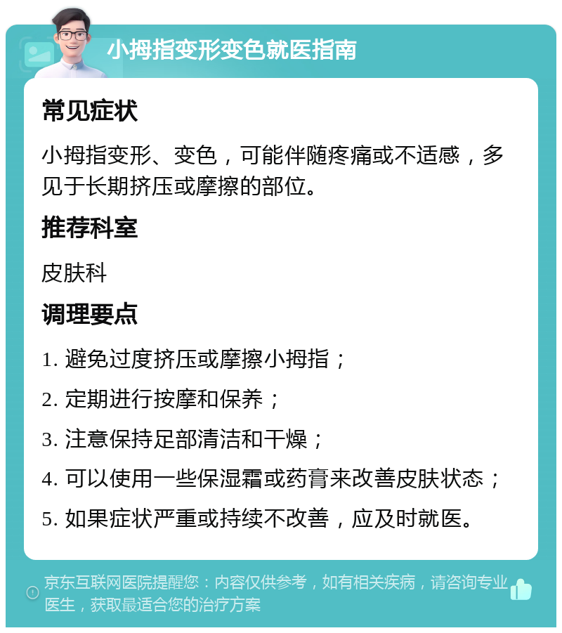 小拇指变形变色就医指南 常见症状 小拇指变形、变色，可能伴随疼痛或不适感，多见于长期挤压或摩擦的部位。 推荐科室 皮肤科 调理要点 1. 避免过度挤压或摩擦小拇指； 2. 定期进行按摩和保养； 3. 注意保持足部清洁和干燥； 4. 可以使用一些保湿霜或药膏来改善皮肤状态； 5. 如果症状严重或持续不改善，应及时就医。