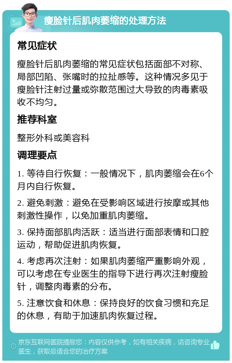 瘦脸针后肌肉萎缩的处理方法 常见症状 瘦脸针后肌肉萎缩的常见症状包括面部不对称、局部凹陷、张嘴时的拉扯感等。这种情况多见于瘦脸针注射过量或弥散范围过大导致的肉毒素吸收不均匀。 推荐科室 整形外科或美容科 调理要点 1. 等待自行恢复：一般情况下，肌肉萎缩会在6个月内自行恢复。 2. 避免刺激：避免在受影响区域进行按摩或其他刺激性操作，以免加重肌肉萎缩。 3. 保持面部肌肉活跃：适当进行面部表情和口腔运动，帮助促进肌肉恢复。 4. 考虑再次注射：如果肌肉萎缩严重影响外观，可以考虑在专业医生的指导下进行再次注射瘦脸针，调整肉毒素的分布。 5. 注意饮食和休息：保持良好的饮食习惯和充足的休息，有助于加速肌肉恢复过程。