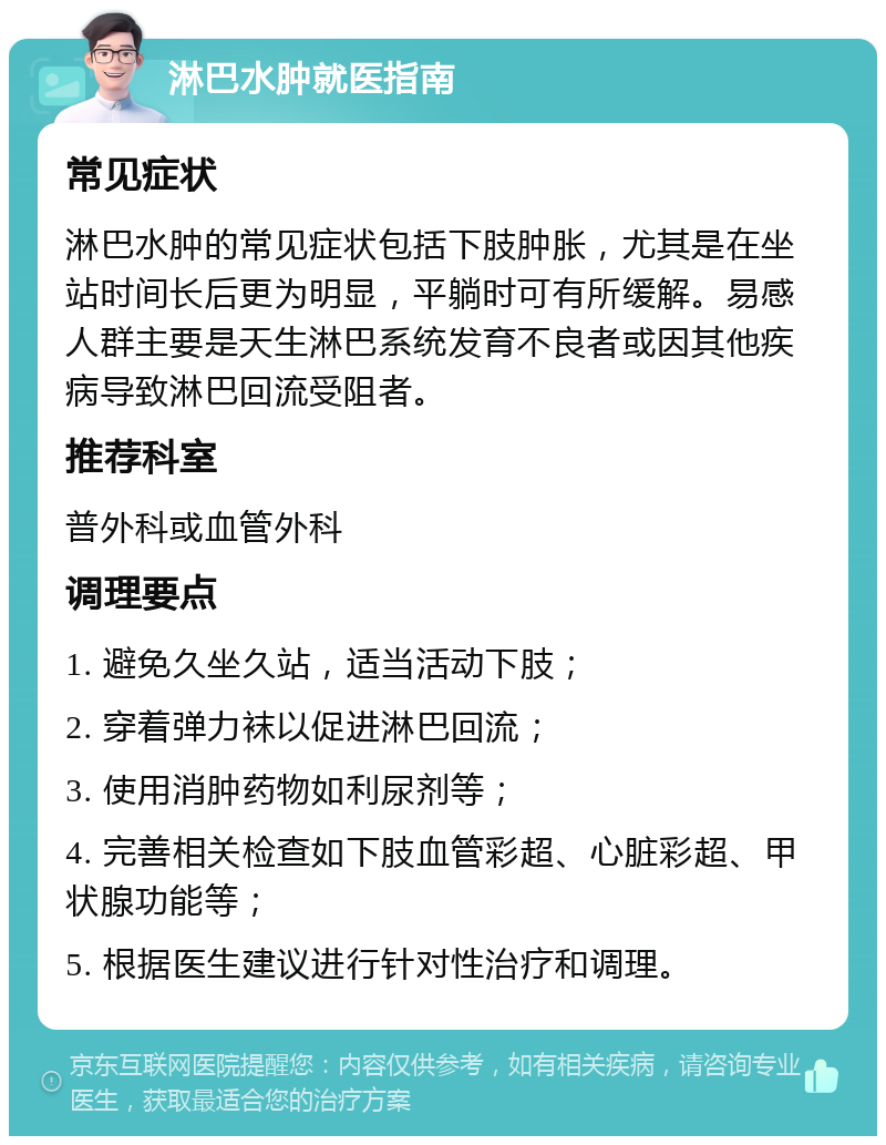 淋巴水肿就医指南 常见症状 淋巴水肿的常见症状包括下肢肿胀，尤其是在坐站时间长后更为明显，平躺时可有所缓解。易感人群主要是天生淋巴系统发育不良者或因其他疾病导致淋巴回流受阻者。 推荐科室 普外科或血管外科 调理要点 1. 避免久坐久站，适当活动下肢； 2. 穿着弹力袜以促进淋巴回流； 3. 使用消肿药物如利尿剂等； 4. 完善相关检查如下肢血管彩超、心脏彩超、甲状腺功能等； 5. 根据医生建议进行针对性治疗和调理。