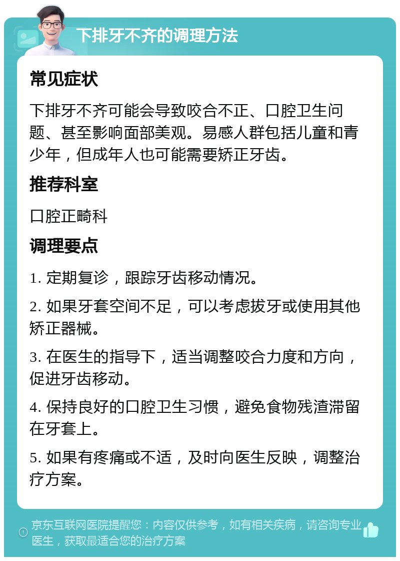 下排牙不齐的调理方法 常见症状 下排牙不齐可能会导致咬合不正、口腔卫生问题、甚至影响面部美观。易感人群包括儿童和青少年，但成年人也可能需要矫正牙齿。 推荐科室 口腔正畸科 调理要点 1. 定期复诊，跟踪牙齿移动情况。 2. 如果牙套空间不足，可以考虑拔牙或使用其他矫正器械。 3. 在医生的指导下，适当调整咬合力度和方向，促进牙齿移动。 4. 保持良好的口腔卫生习惯，避免食物残渣滞留在牙套上。 5. 如果有疼痛或不适，及时向医生反映，调整治疗方案。