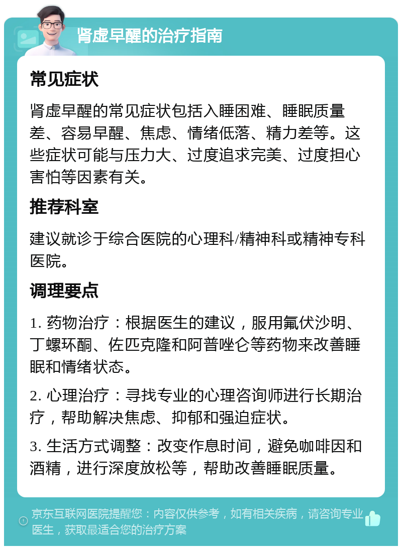 肾虚早醒的治疗指南 常见症状 肾虚早醒的常见症状包括入睡困难、睡眠质量差、容易早醒、焦虑、情绪低落、精力差等。这些症状可能与压力大、过度追求完美、过度担心害怕等因素有关。 推荐科室 建议就诊于综合医院的心理科/精神科或精神专科医院。 调理要点 1. 药物治疗：根据医生的建议，服用氟伏沙明、丁螺环酮、佐匹克隆和阿普唑仑等药物来改善睡眠和情绪状态。 2. 心理治疗：寻找专业的心理咨询师进行长期治疗，帮助解决焦虑、抑郁和强迫症状。 3. 生活方式调整：改变作息时间，避免咖啡因和酒精，进行深度放松等，帮助改善睡眠质量。