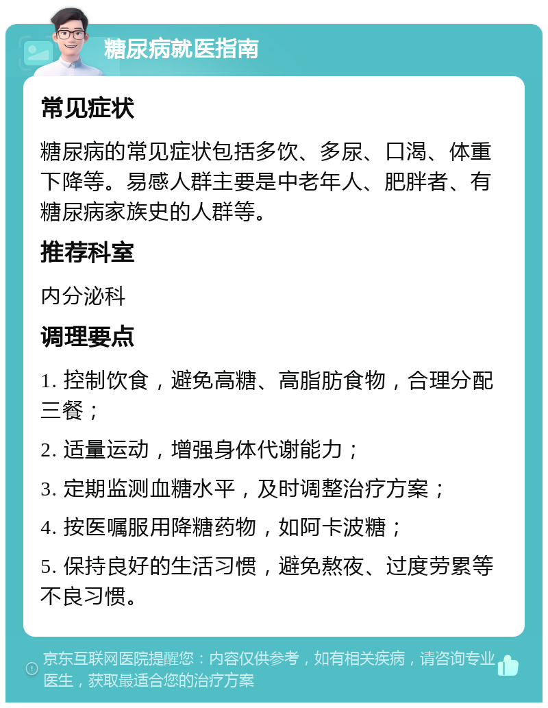 糖尿病就医指南 常见症状 糖尿病的常见症状包括多饮、多尿、口渴、体重下降等。易感人群主要是中老年人、肥胖者、有糖尿病家族史的人群等。 推荐科室 内分泌科 调理要点 1. 控制饮食，避免高糖、高脂肪食物，合理分配三餐； 2. 适量运动，增强身体代谢能力； 3. 定期监测血糖水平，及时调整治疗方案； 4. 按医嘱服用降糖药物，如阿卡波糖； 5. 保持良好的生活习惯，避免熬夜、过度劳累等不良习惯。