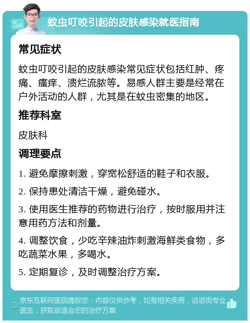 蚊虫叮咬引起的皮肤感染就医指南 常见症状 蚊虫叮咬引起的皮肤感染常见症状包括红肿、疼痛、瘙痒、溃烂流脓等。易感人群主要是经常在户外活动的人群，尤其是在蚊虫密集的地区。 推荐科室 皮肤科 调理要点 1. 避免摩擦刺激，穿宽松舒适的鞋子和衣服。 2. 保持患处清洁干燥，避免碰水。 3. 使用医生推荐的药物进行治疗，按时服用并注意用药方法和剂量。 4. 调整饮食，少吃辛辣油炸刺激海鲜类食物，多吃蔬菜水果，多喝水。 5. 定期复诊，及时调整治疗方案。