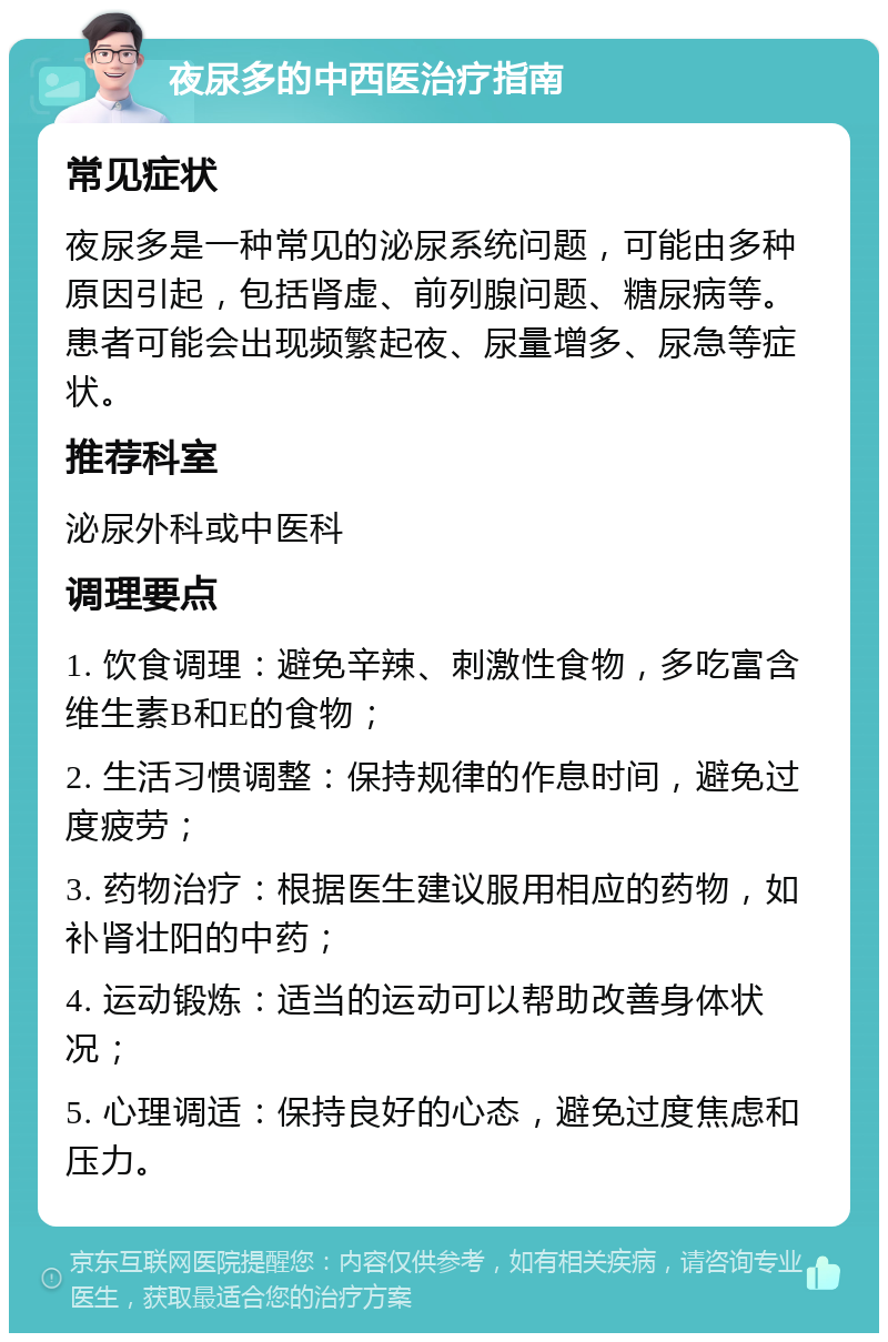 夜尿多的中西医治疗指南 常见症状 夜尿多是一种常见的泌尿系统问题，可能由多种原因引起，包括肾虚、前列腺问题、糖尿病等。患者可能会出现频繁起夜、尿量增多、尿急等症状。 推荐科室 泌尿外科或中医科 调理要点 1. 饮食调理：避免辛辣、刺激性食物，多吃富含维生素B和E的食物； 2. 生活习惯调整：保持规律的作息时间，避免过度疲劳； 3. 药物治疗：根据医生建议服用相应的药物，如补肾壮阳的中药； 4. 运动锻炼：适当的运动可以帮助改善身体状况； 5. 心理调适：保持良好的心态，避免过度焦虑和压力。