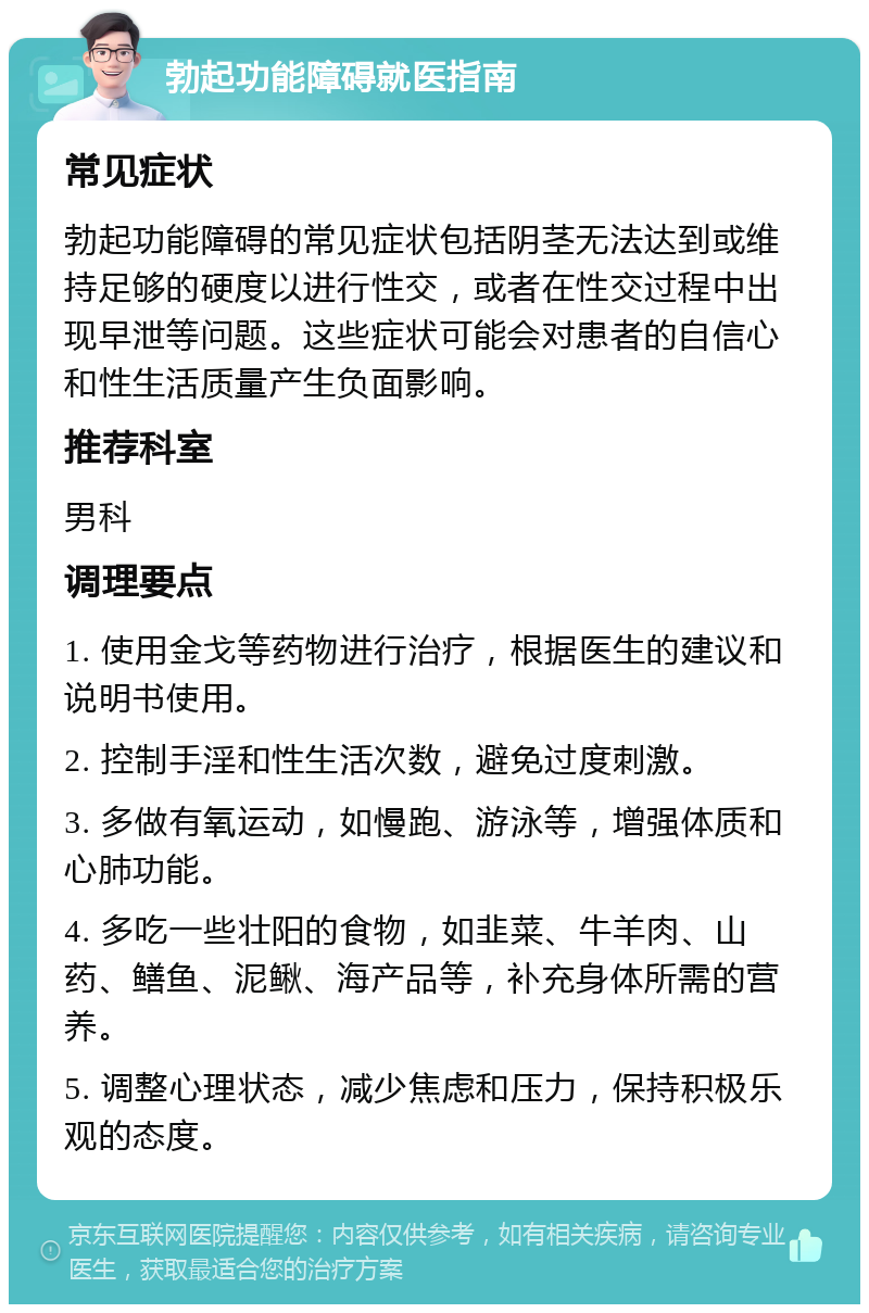 勃起功能障碍就医指南 常见症状 勃起功能障碍的常见症状包括阴茎无法达到或维持足够的硬度以进行性交，或者在性交过程中出现早泄等问题。这些症状可能会对患者的自信心和性生活质量产生负面影响。 推荐科室 男科 调理要点 1. 使用金戈等药物进行治疗，根据医生的建议和说明书使用。 2. 控制手淫和性生活次数，避免过度刺激。 3. 多做有氧运动，如慢跑、游泳等，增强体质和心肺功能。 4. 多吃一些壮阳的食物，如韭菜、牛羊肉、山药、鳝鱼、泥鳅、海产品等，补充身体所需的营养。 5. 调整心理状态，减少焦虑和压力，保持积极乐观的态度。