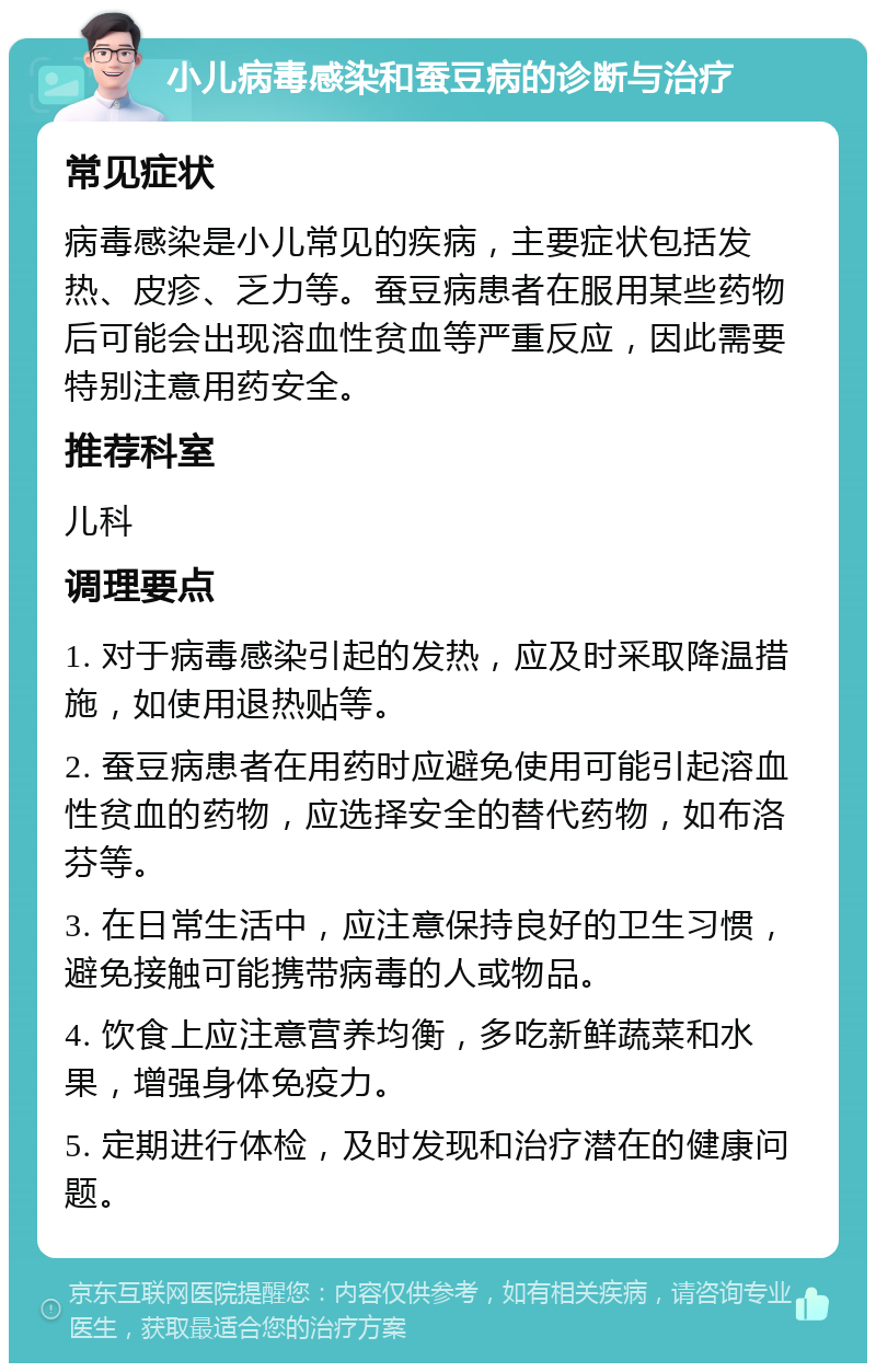 小儿病毒感染和蚕豆病的诊断与治疗 常见症状 病毒感染是小儿常见的疾病，主要症状包括发热、皮疹、乏力等。蚕豆病患者在服用某些药物后可能会出现溶血性贫血等严重反应，因此需要特别注意用药安全。 推荐科室 儿科 调理要点 1. 对于病毒感染引起的发热，应及时采取降温措施，如使用退热贴等。 2. 蚕豆病患者在用药时应避免使用可能引起溶血性贫血的药物，应选择安全的替代药物，如布洛芬等。 3. 在日常生活中，应注意保持良好的卫生习惯，避免接触可能携带病毒的人或物品。 4. 饮食上应注意营养均衡，多吃新鲜蔬菜和水果，增强身体免疫力。 5. 定期进行体检，及时发现和治疗潜在的健康问题。