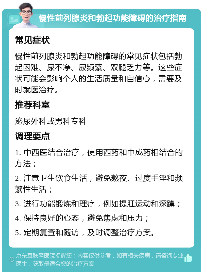 慢性前列腺炎和勃起功能障碍的治疗指南 常见症状 慢性前列腺炎和勃起功能障碍的常见症状包括勃起困难、尿不净、尿频繁、双腿乏力等。这些症状可能会影响个人的生活质量和自信心，需要及时就医治疗。 推荐科室 泌尿外科或男科专科 调理要点 1. 中西医结合治疗，使用西药和中成药相结合的方法； 2. 注意卫生饮食生活，避免熬夜、过度手淫和频繁性生活； 3. 进行功能锻炼和理疗，例如提肛运动和深蹲； 4. 保持良好的心态，避免焦虑和压力； 5. 定期复查和随访，及时调整治疗方案。